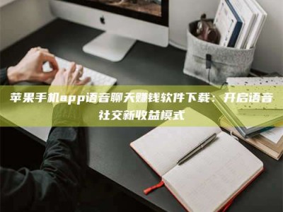 达州苹果手机app语音聊天赚钱软件下载：开启语音社交新收益模式